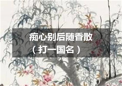 痴心别后随香散（打一国名）