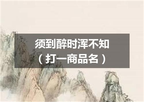 须到醉时浑不知（打一商品名）