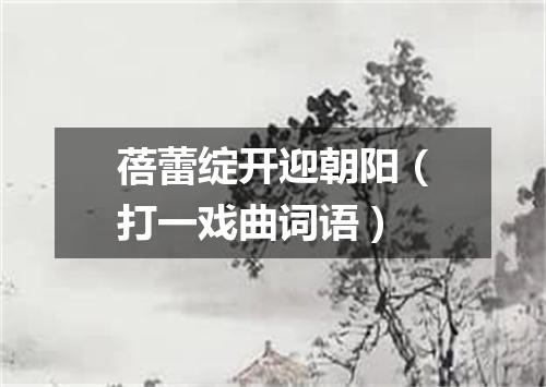 蓓蕾绽开迎朝阳（打一戏曲词语）