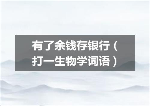 有了余钱存银行（打一生物学词语）