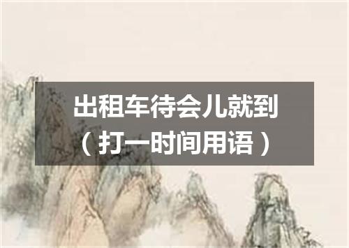 出租车待会儿就到（打一时间用语）