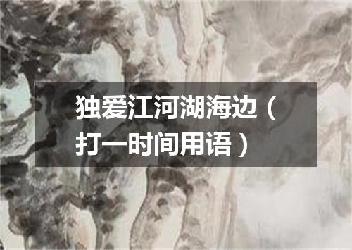 独爱江河湖海边（打一时间用语）