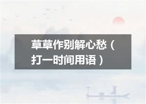 草草作别解心愁（打一时间用语）