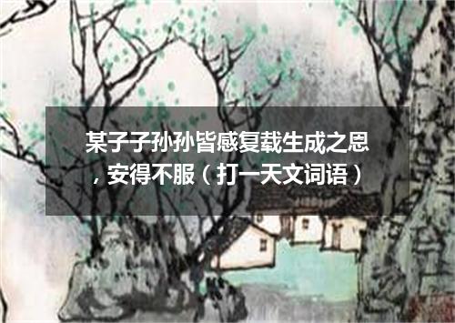某子子孙孙皆感复载生成之恩，安得不服（打一天文词语）