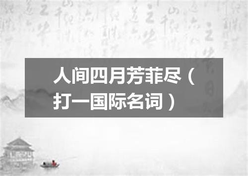 人间四月芳菲尽（打一国际名词）