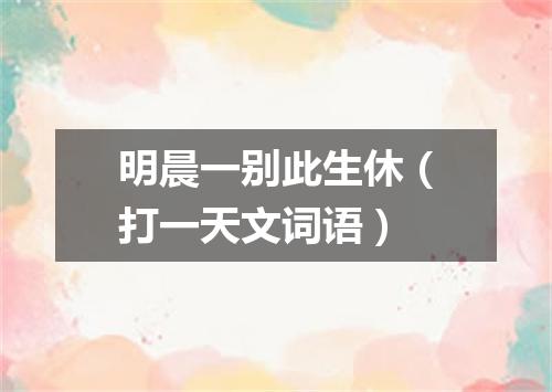 明晨一别此生休（打一天文词语）