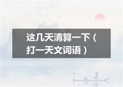 这几天清算一下（打一天文词语）