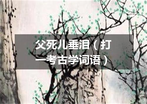 父死儿垂泪（打一考古学词语）