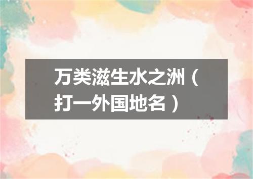 万类滋生水之洲（打一外国地名）