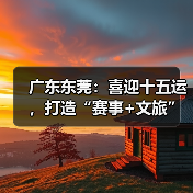 广东东莞：喜迎十五运，打造“赛事+文旅”融合发展新样板