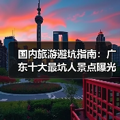 国内旅游避坑指南：广东十大最坑人景点曝光！（必收藏）..