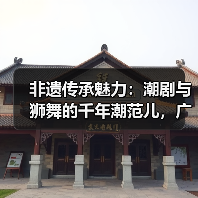 非遗传承魅力:潮剧与狮舞的千年潮范儿,广东专场解析(图2) 非遗传承魅力:潮剧与狮舞的千年潮范儿,广东专场解析(图2)