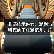 非遗传承魅力:潮剧与狮舞的千年潮范儿,广东专场解析(图3) 非遗传承魅力:潮剧与狮舞的千年潮范儿,广东专场解析(图3)