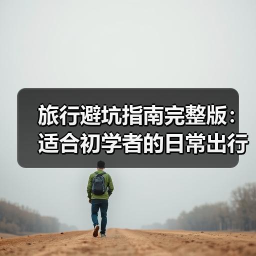 旅行避坑指南完整版：适合初学者的日常出行避雷清单（含实战案例）